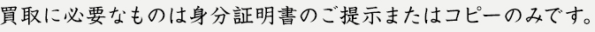 買取に必要なものは身分証明書のご提示またはコピーのみです。